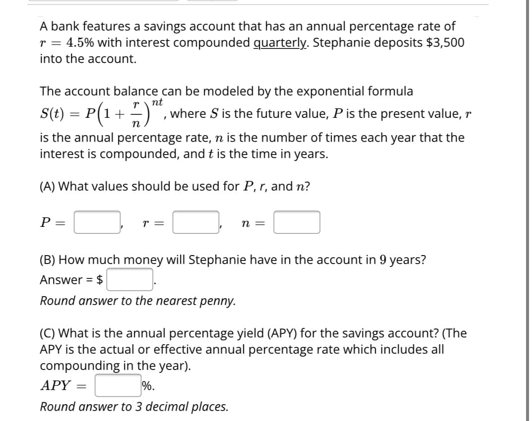 A bank features a savings account that has an annual percentage rate of
r = 4.5% with interest compounded quarterly. Stephanie deposits $3,500
into the account.
The account balance can be modeled by the exponential formula
nt
S(t) = P(1 + 7) "² where S is the future value, P is the present value, r
I
is the annual percentage rate, ŉ is the number of times each year that the
interest is compounded, and t is the time in years.
(A) What values should be used for P, r, and n?
P =
r =
n =
(B) How much money will Stephanie have in the account in 9 years?
Answer = $
Round answer to the nearest penny.
(C) What is the annual percentage yield (APY) for the savings account? (The
APY is the actual or effective annual percentage rate which includes all
compounding in the year).
APY =
%.
Round answer to 3 decimal places.