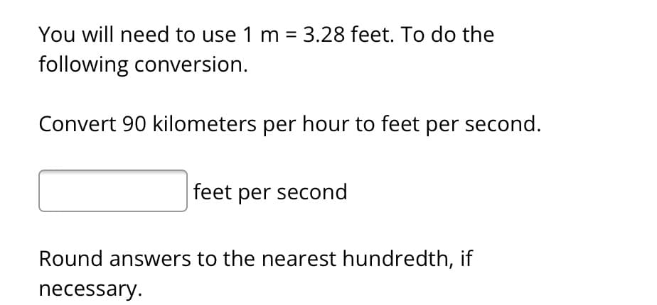 You will need to use 1 m = 3.28 feet. To do the
following conversion.
Convert 90 kilometers per hour to feet per second.
feet per second
Round answers to the nearest hundredth, if
necessary.