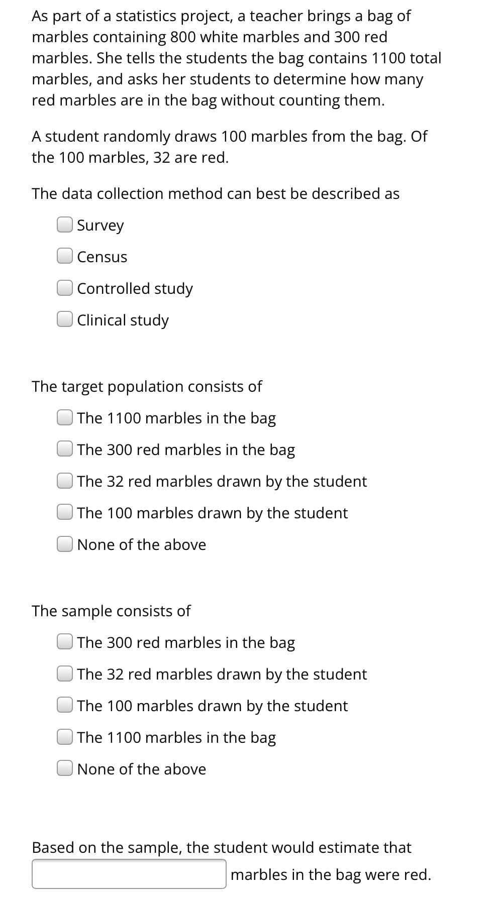 As part of a statistics project, a teacher brings a bag of marbles containing 800 white marbles and 300 red marbles. She tells the students the bag contains 1100 total marbles and asks her students to determine how many red marbles are in the bag without counting them.

A student randomly draws 100 marbles from the bag. Of the 100 marbles, 32 are red.

The data collection method can best be described as:
- [ ] Survey
- [ ] Census
- [ ] Controlled study
- [ ] Clinical study

The target population consists of:
- [ ] The 1100 marbles in the bag
- [ ] The 300 red marbles in the bag
- [ ] The 32 red marbles drawn by the student
- [ ] The 100 marbles drawn by the student
- [ ] None of the above

The sample consists of:
- [ ] The 300 red marbles in the bag
- [ ] The 32 red marbles drawn by the student
- [ ] The 100 marbles drawn by the student
- [ ] The 1100 marbles in the bag
- [ ] None of the above

Based on the sample, the student would estimate that [   ] marbles in the bag were red.