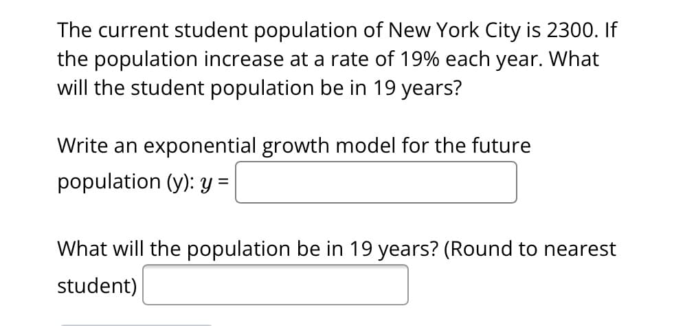 The current student population of New York City is 2300. If
the population increase at a rate of 19% each year. What
will the student population be in 19 years?
Write an exponential growth model for the future
population (y): y =
What will the population be in 19 years? (Round to nearest
student)