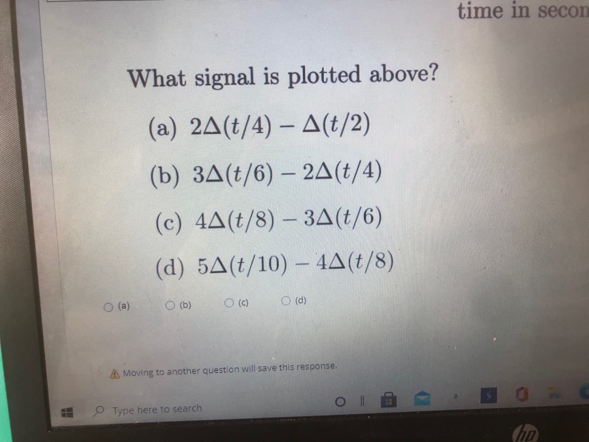 time in secom
What signal is plotted above?
(a) 2△(t/4)- 스(1/2)
(b) 3A(t/6) – 2A(t/4)
(c) 4A(t/8) – 3A(t/6)
(d) 5A(t/10) – 4A(t/8)
O (a)
O (b)
O ()
O (d)
A Moving to another question will save this response.
Type here to search
