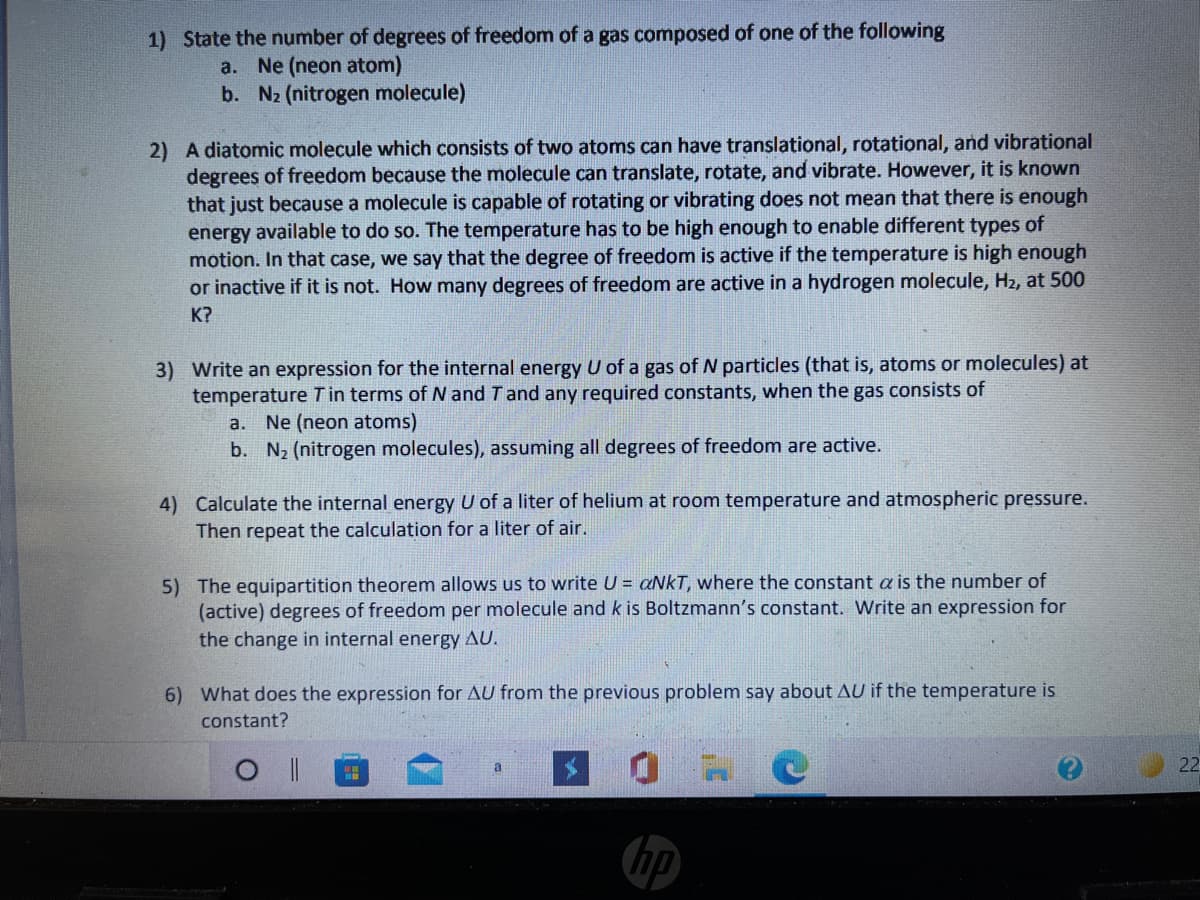 1) State the number of degrees of freedom of a gas composed of one of the following
Ne (neon atom)
b. N2 (nitrogen molecule)
a.
2) A diatomic molecule which consists of two atoms can have translational, rotational, and vibrational
degrees of freedom because the molecule can translate, rotate, and vibrate. However, it is known
that just because a molecule is capable of rotating or vibrating does not mean that there is enough
energy available to do so. The temperature has to be high enough to enable different types of
motion. In that case, we say that the degree of freedom is active if the temperature is high enough
or inactive if it is not. How many degrees of freedom are active in a hydrogen molecule, H2, at 500
K?
3) Write an expression for the internal energy U of a gas of N particles (that is, atoms or molecules) at
temperature T in terms of N and T and any required constants, when the gas consists of
a. Ne (neon atoms)
b. N2 (nitrogen molecules), assuming all degrees of freedom are active.
4) Calculate the internal energy U of a liter of helium at room temperature and atmospheric pressure.
Then repeat the calculation for a liter of air.
5) The equipartition theorem allows us to write U = aNkT, where the constant a is the number of
(active) degrees of freedom per molecule and k is Boltzmann's constant. Write an expression for
the change in internal energy AU.
6) What does the expression for AU from the previous problem say about AU if the temperature is
constant?
a
22
hp
