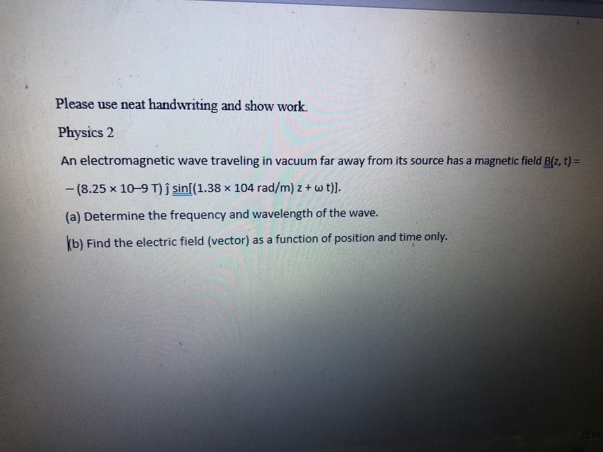 Please use neat handwriting and show work.
Physics 2
An electromagnetic wave traveling in vacuum far away from its source has a magnetic field B(z, t) =
-(8.25 x 10-9 T) j sin[(1.38 x 104 rad/m) z + w t)].
(a) Determine the frequency and wavelength of the wave.
(b) Find the electric field (vector) as a function of position and time only.
