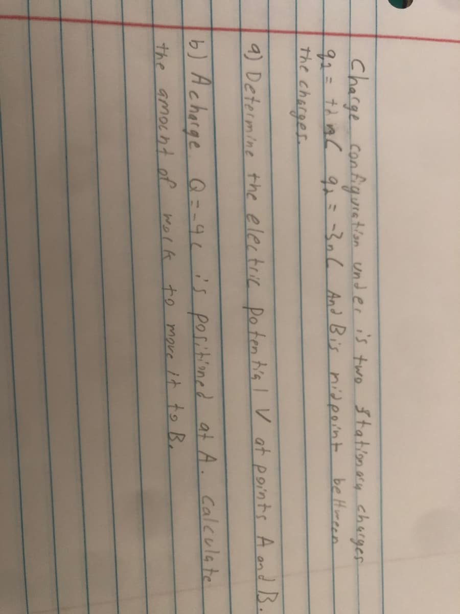 Charge configunatlon under is two Stationey chacger
92=72 ia C 9i=-306 And Bis nidpoint
the charges.
be Hween
9) Determine the electric Do ten b's I V at points A ond B.
b) Acharge
Q=-91is poritioned at A. Caleulate
the amocht of wolk to move it to B.
