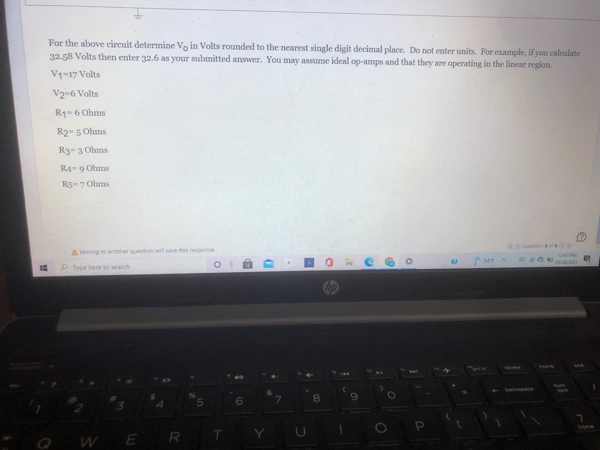 For the above circuit determine Vo in Volts rounded to the nearest single digit decimal place. Do not enter units. For example, if you calculate
32.58 Volts then enter 32.6 as your submitted answer. You may assume ideal op-amps and that they are operating in the linear region.
V1=17 Volts
V2=6 Volts
R1= 6 Ohms
R2= 5 Ohms
R3= 3 Ohms
R4= 9 Ohms
R5= 7 Ohms
(?
Question 4 of 6> >
A Moving to another question will save this response.
O Type here to search
12:47 PM
go a O 10/28/2021
54°F
indort sc
delete
%24
Tum
lock
backspace
3.
4.
7
R
home
WE
(7
