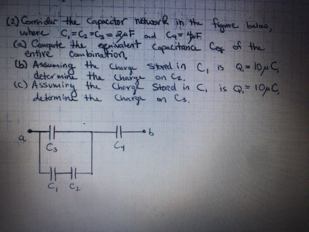 (2) Conider the Capacutor netucore in the figmure below,
where C,=Cq =Cg= RuF ond C= yuF
C Compute the egenivalent
Com bination,
Charge
Capacitanca C of the
entire
GAnsuming he Stred in c, is Q = 1OuC
deter min the Charg on a.
(C) Assuming the Cherge Stored in C, is Q,= 1OC
determine the Charge on G.
Cs
