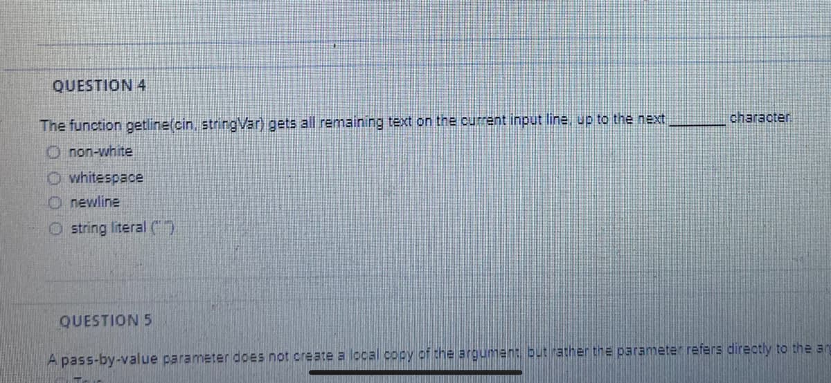 QUESTION 4
character.
The function getline(cin, stringVar) gets all remaining text on the current input line, up to the next,
O non-white
O whitespace
O newline
O string literal C)
QUESTION 5
A pass-by-value parameter does not create a local copy of the argument but rather the parameter refers directly to the an
