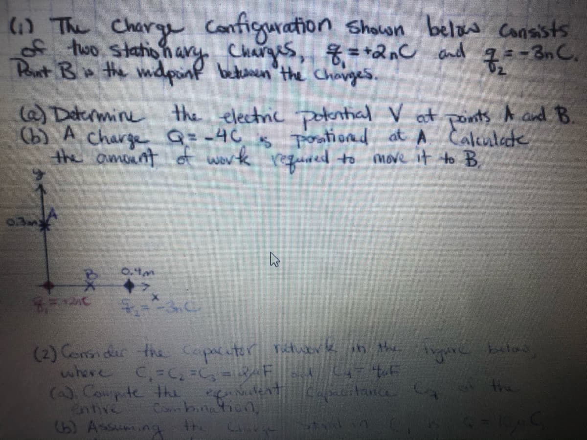 Configuration Shown below Consists
() The Charge
too stationary Charges, =+2nC and q=-3nC.
Pont B the mdpinf betuen the Changes.
6) Daermine
(b) A charge Q=-4C Toationad at A Caleulate
the amount of work regured to move it to B.
the electric potential V at points A and B.
03m
0.4m
(2) Con der the Capncitor nttuerk in the irpare below
where C,-C, =C,= 3F d
() Cowpte the
entive
15) Assuming
A the
"alent
Cobinetion,
Capacitance C
