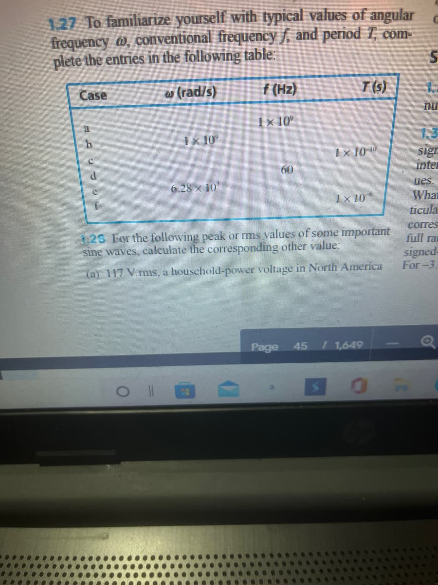 1.27 To familiarize yourself with typical values of angular
frequency a, conventional frequency f, and period T, com-
plete the entries in the following table:
@ (rad/s)
f (Hz)
T(s)
1.3
Case
nu
1x 10
Ix 10
1.3
sign
inter
Ix 10"
60
6.28 x 10'
ues.
What
ticula
Ix 10
сores
1.28 For the following peak or ms values of some important
sine waves, calculate the corresponding ofher value.
full ra
signed-
For-3.
(a) 117 V.rms, a houschold-power voltage in North America
Page
45
/1,649
