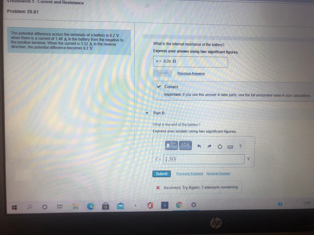 <Hômework 5- Current and Resistance
Problem 25.61
The potential difference across the teminals of a battery is 8.2 V
when there is a current of 1.49 A in the battery from the negative to
the positive terminal. When the current is 3.52 A in the reverse
direction, the potential difference becomes 9.2 V
What is the internal resistance of the battery?
Express your answer using two significant figures.
T= 0.20 0
Submit
Previous Answers
v Correct
Important: If you use this answer in later parts, use the full unrounded value in your calculations,
Part B
What is the emf of the battery?
Express your answer using two significant figures.
Vα ΑΣφ.
E = 1.93
Submit
Previous Answers Request Answer
X Incorrect; Try Again; 3 attempts remaining
73 F
面
