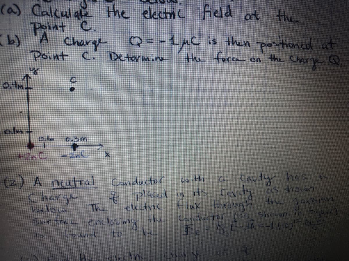 ### Electrostatics Problem Set

#### Problem 1
**Given:**
- Two charges are placed on the x-axis, \(+2\text{nC}\) at \(x = 0\) and \(-2\text{nC}\) at \(x = 0.3\text{m}\).
- Point C is located at \((0.1\text{m}, 0.1\text{m})\) in the \(xy\)-plane.

**Questions:**
(a) Calculate the electric field at point C.  
(b) A charge \(Q = -1\mu\text{C}\) is then positioned at point C. Determine the force on the charge \(Q\).

**Diagram Explanation:**
- A coordinate system is provided with the x- and y-axes labeled.
- A +2nC charge is shown at the origin (0, 0).
- A -2nC charge is shown at \(x = 0.3\text{m}\).
- Point C is indicated at coordinates (0.1m, 0.1m).

#### Problem 2
**Given:**
- A neutral conductor with a cavity has a charge \(q\) placed in its cavity as shown below.

**Task:**
- The electric flux through the Gaussian surface enclosing the conductor (as shown in figure2) is given by:
\[ \Phi_E = \int_S \mathbf{E} \cdot d\mathbf{A} = -1 \times 10^{-12} \frac{\text{N}\cdot\text{m}^2}{\text{C}} \]

**To Find:**
(a) Determine the electric charge \(q\) of ... (incomplete sentence; likely continues to specify conditions or additional parameters).

**Diagram Explanation:**
- No detailed diagram is provided in the text for this problem, but it is implied that there's a Gaussian surface enclosing a conductor with a cavity and a charge within it.

---

These problems are designed to encourage the application of electrostatic principles, such as Coulomb's law, electric field calculations, and the use of Gauss's law. Detailed solutions should involve vector addition for electric fields, integration for flux calculations, and understanding of superposition principles.