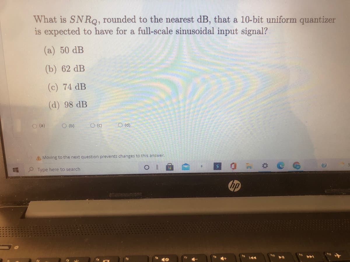 What is SNRQ, rounded to the nearest dB, that a 10-bit uniform quantizer
is expected to have for a full-scale sinusoidal input signal?
(a) 50 dB
(b) 62 dB
(c) 74 dB
(d) 98 dB
O (a)
O (b)
O (C)
O (d)
A Moving to the next question prevents changes to this answer.
Type here to search
hp
%2:
