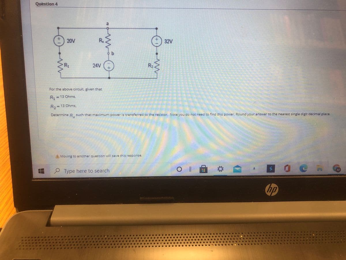 Quèstion 4
20V
Rx
32V
R1
24V
R2
For the above circuit, given that
R. =13 Ohms,
%3D
R,= 13 Ohms,
Determine R such that maximum power is transferred to the resistor. Note yvou do not need to find this power. Round your answer to the nearest single digit decimal place.
A Moving to another question will save this response.
Type here to search
M.
hp
+1
++
