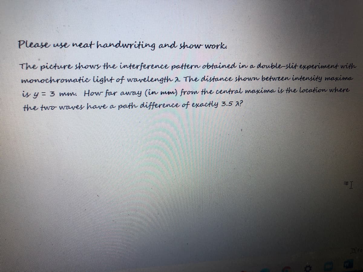 Please use neat handwriting and showworks
The picture shows the interference pattern obtained in a double-slit experiment with
monochromatic light of wavelength a. The distance shown between intensity maxima
is y = 3 mm. How far away (in mm) from the central maxima is the location where
the two waves have a path difference of exactly 3.5 2?
DFO
