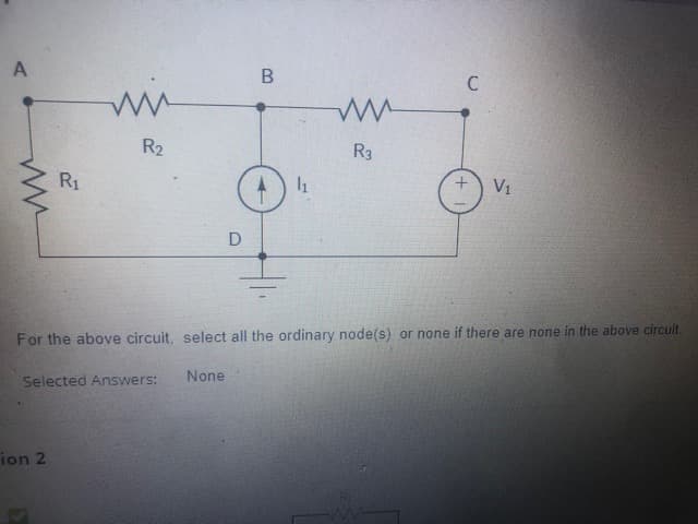 R2
R3
R1
V1
D
For the above circuit, select all the ordinary node(s) or none if there are none in the above circuit.
None
Selected Answers:
ion 2
B.
