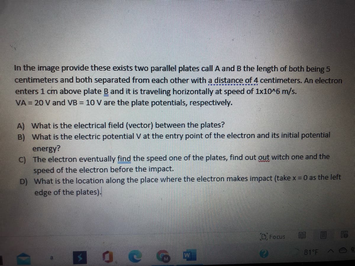 In the image provide these exists two parallel plates call A and B the length of both being 5
centimeters and both separated from each other with a distance of 4 centimeters. An electron
enters 1 cm above plate B and it is traveling horizontally at speed of 1x10^6 m/s.
VA = 20 V and VB = 10 V are the plate potentials, respectively.
A) What is the electrical field (vector) between the plates?
B) What is the electric potential V at the entry point of the electron and its initial potential
energy?
C) The electron eventually find the speed one of the plates, find out out witch one and the
speed of the electron before the impact.
D) What is the location along the place where the electron makes impact (take x =0 as the left
edge of the plates).
OFocus
81 F
0.
