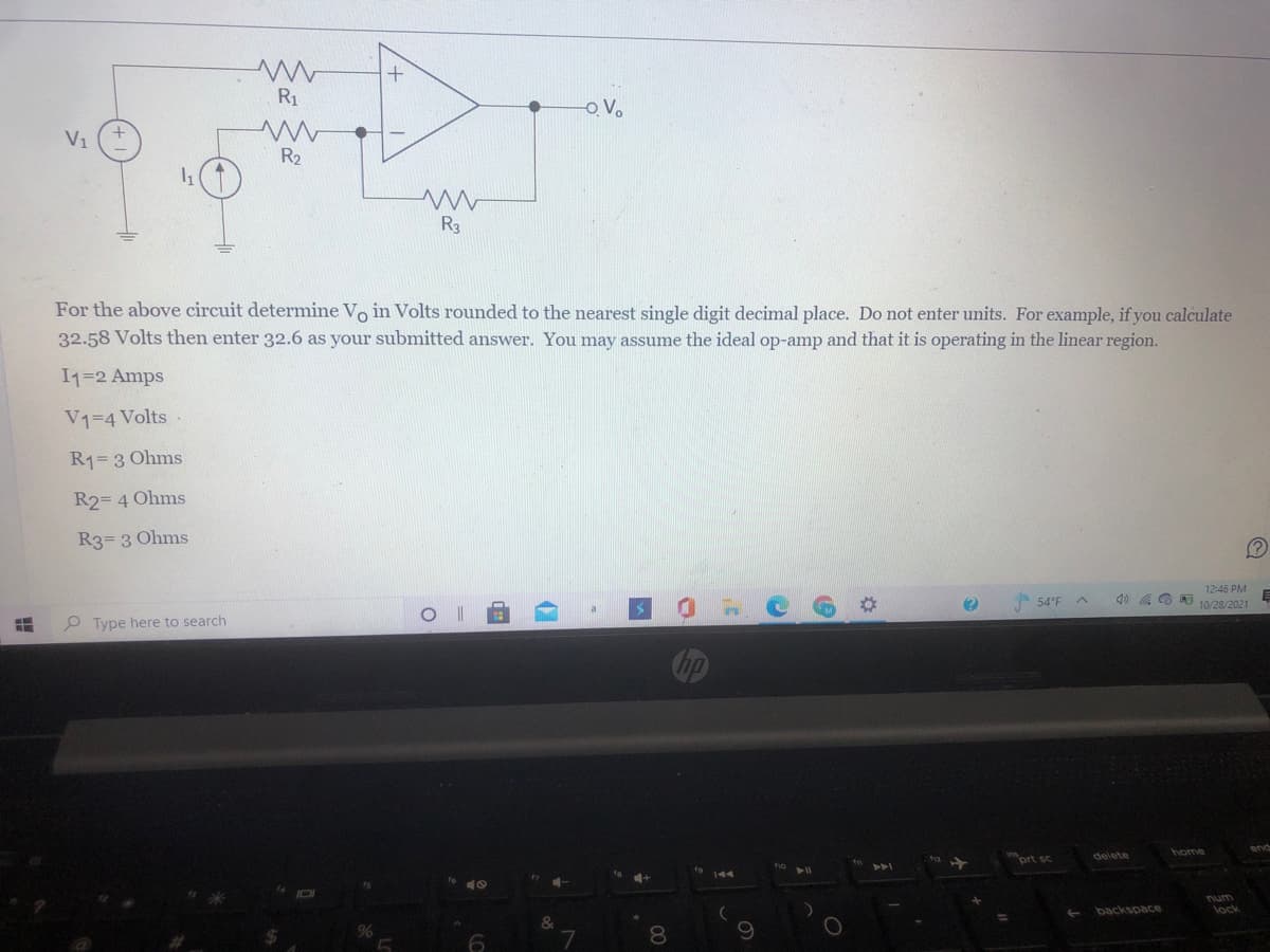 R1
O.V.
V1
R2
R3
For the above circuit determine Vo in Volts rounded to the nearest single digit decimal place. Do not enter units. For example, if you calculate
32.58 Volts then enter 32.6 as your submitted answer. You may assume the ideal op-amp and that it is operating in the linear region.
I1=2 Amps
V1=4 Volts -
R1= 3 Ohms
R2= 4 Ohms
R3= 3 Ohms
54°F A
12:46 PM
g0 a O 10/28/2021
O Type here to search
end
inort sc
delete
ト
num
backspace
lock
6
8.
