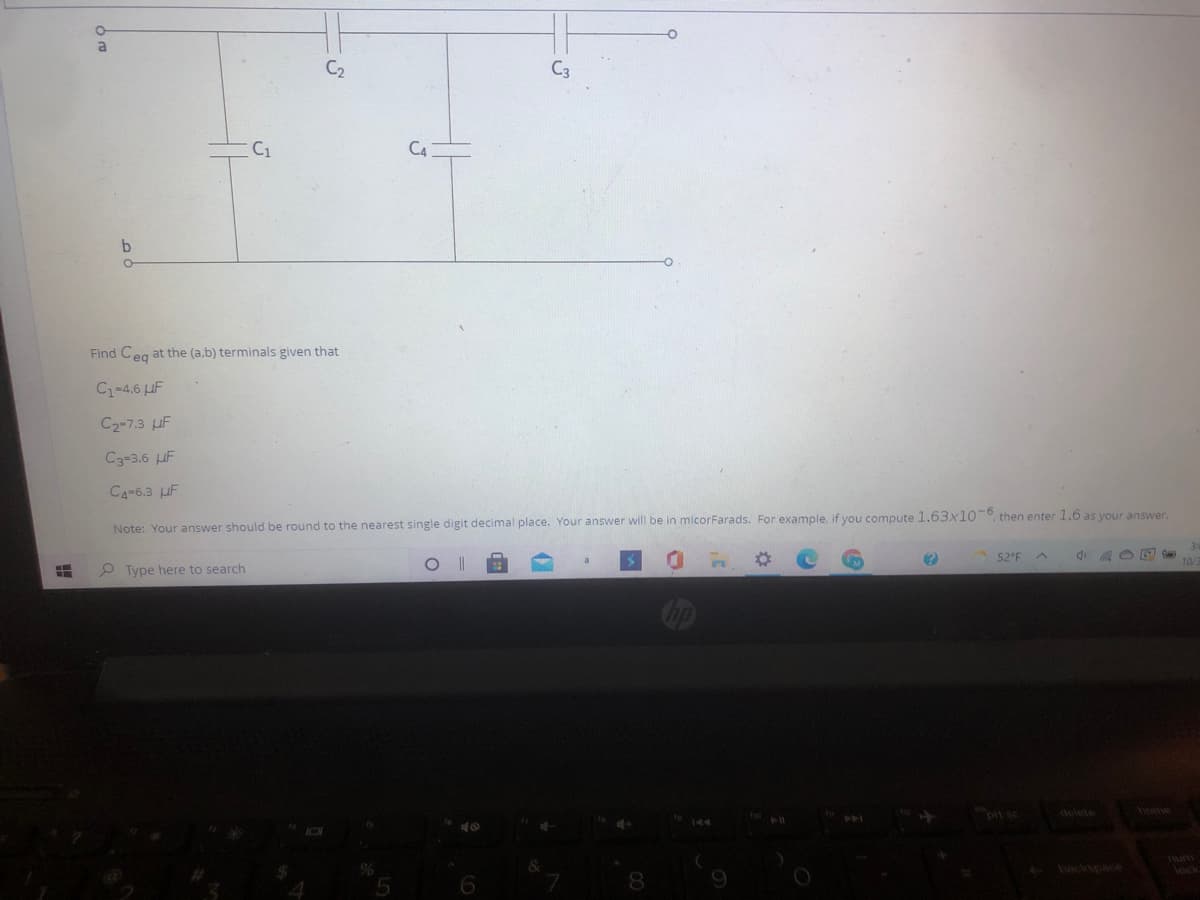 al
C2
C3
C1
C4
Find Ceg at the (a,b) terminals given that
C-4.6 IF
C2-7.3 uF
C3-3.6 UF
CA-6.3 uF
Note: Your answer should be round to the nearest single digit decimal place. Your answer will be in micorFarads. For example, if you compute 1.63x10-° then enter 1.6 as your answer.
52 F
P Type here to search
delete
iome
backspace
lock
9.
