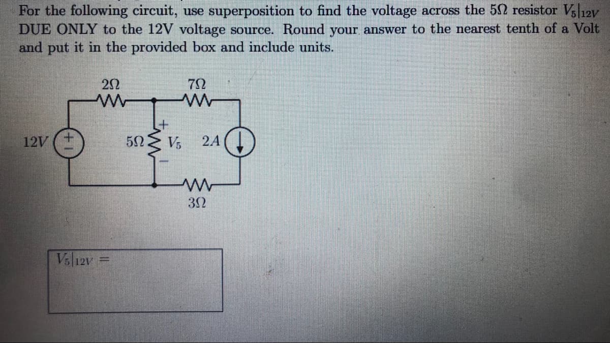 For the following circuit, use superposition to find the voltage across the 52 resistor Vl12v
DUE ONLY to the 12V voltage source. Round your answer to the nearest tenth of a Volt
and put it in the provided box and include units.
22
72
12V
24
32
Vsl12v
