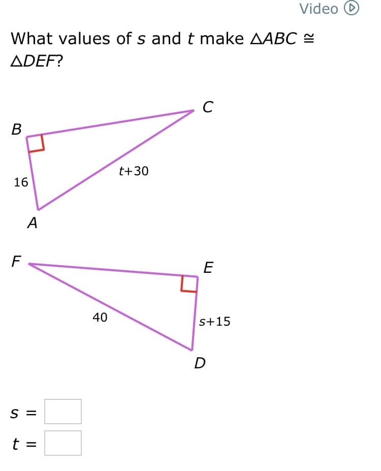 What values of s and t make AABC ≈
ADEF?
B
16
F
A
S =
t =
40
t+30
C
E
S+15
Video D
D