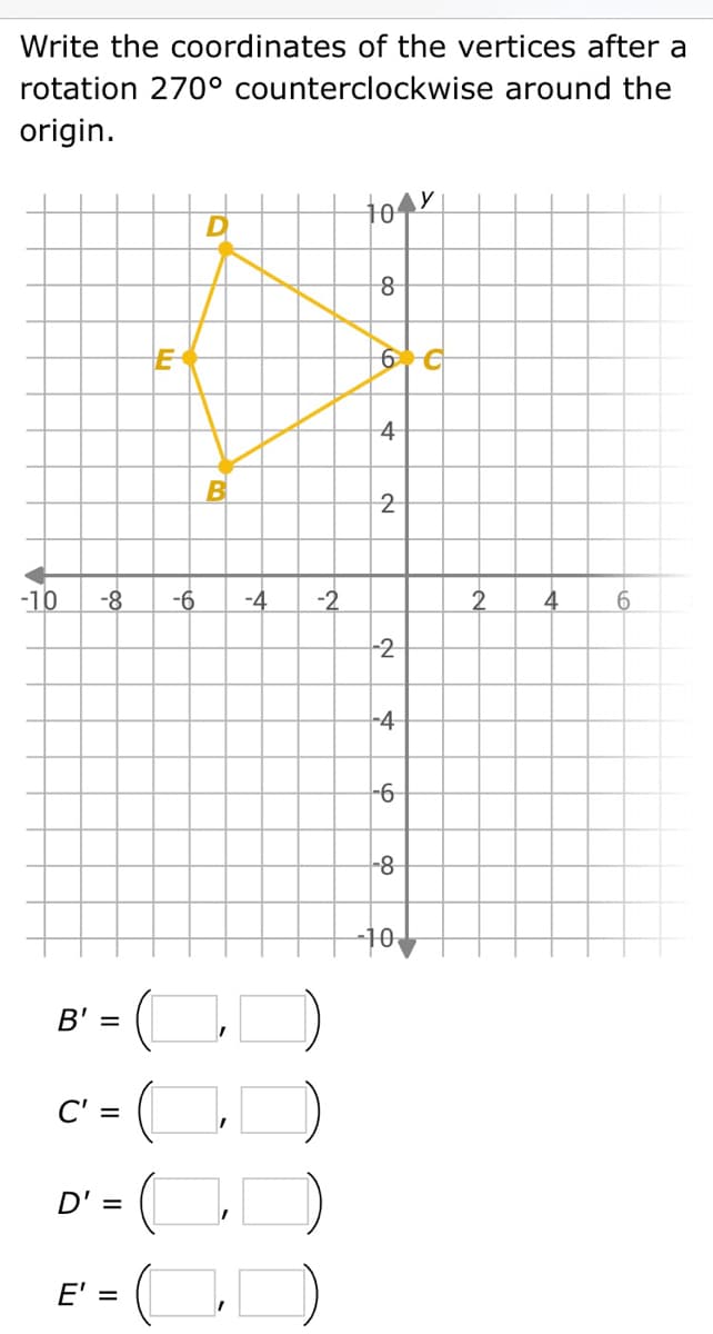 Write the coordinates of the vertices after a
rotation 270° counterclockwise around the
origin.
-10
-8
B' =
C' =
D' =
E' =
E
D
B
-6 -4 -2
0
104x
do
8
6 €
4
2
2
-4
-6
-8
-10
4
6