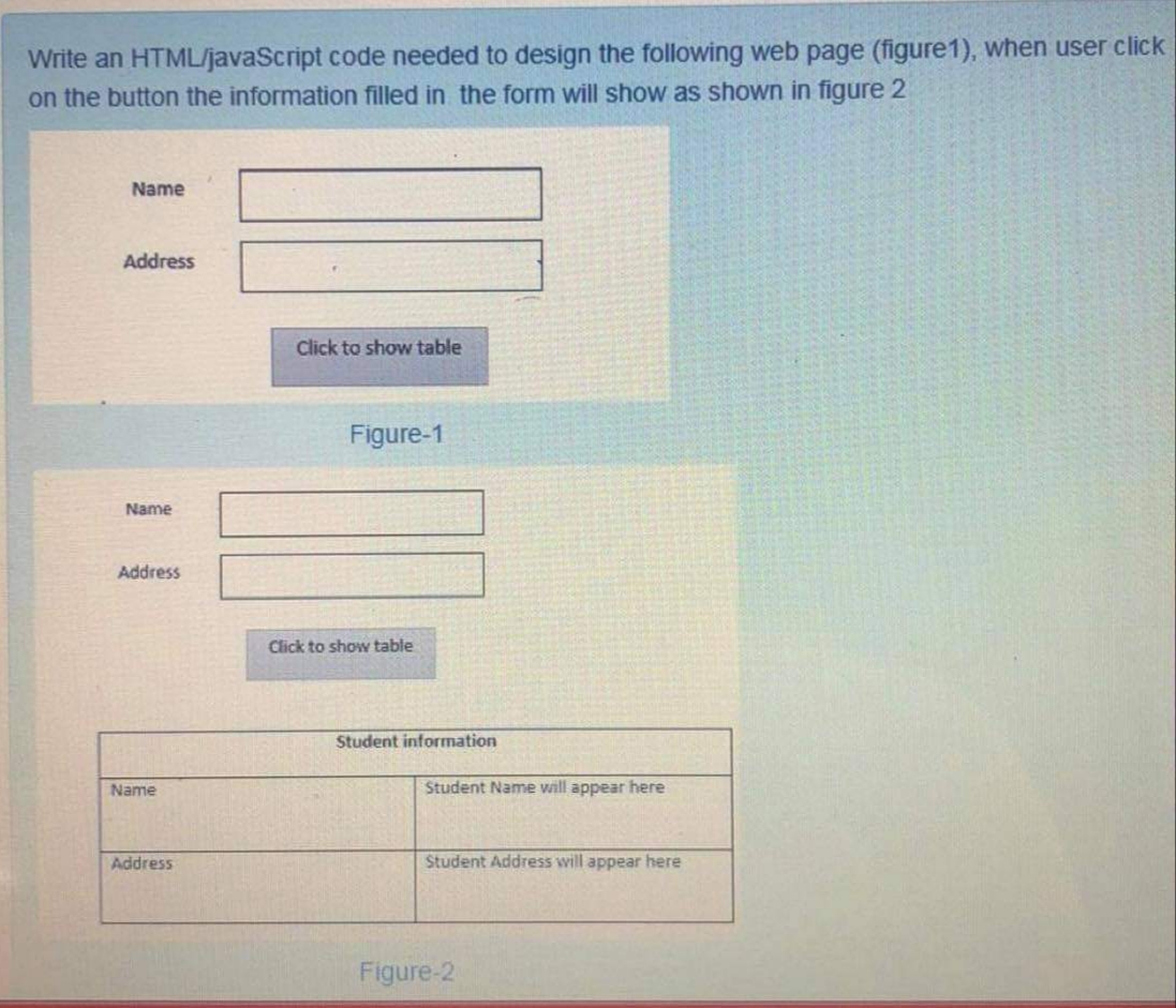 Write an HTML/javaScript code needed to design the following web page (figure1), when user click
on the button the information filled in the form will show as shown in figure 2
Name
Address
Click to show table
Figure-1
Name
Address
Click to show table
Student information
Name
Student Name will appear here
Address
Student Address will appear here
Figure-2
