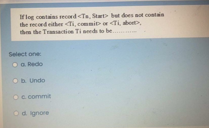 If log contains record<Tn, Start> but does not contain
the record either <Ti, commit> or <Ti, abort>,
then the Transaction Ti needs to be.
Select one:
O a. Redo
O b. Undo
O c. commit
O d. Ignore
