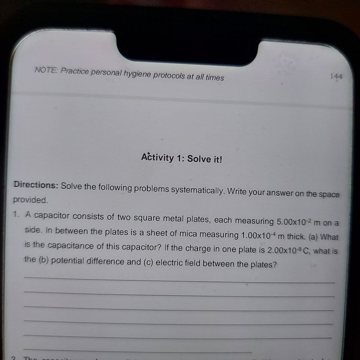 NOTE: Practice personal hygiene protocols at all times
144
Activity 1: Solve it!
Directions: Solve the following problems systematically. Write your answer on the space
provided.
1. A capacitor consists of two square metal plates, each measuring 5.00x10-2 m on a
side. In between the plates is a sheet of mica measuring 1.00x10-4 m thick. (a) What
is the capacitance of this capacitor? If the charge in one plate is 2.00x10-8 C, what is
the (b) potential difference and (c) electric field between the plates?
The
