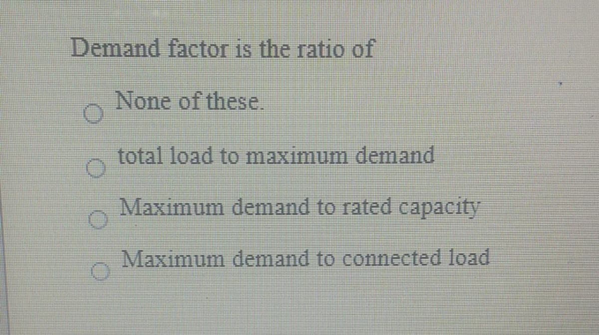 Demand factor is the ratio of
None of these.
total load to maximum demand
Maximum demand to rated capacity
Maximum demand to connected load
