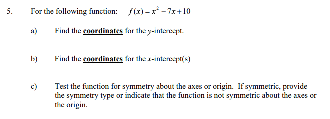 5.
For the following function: f(x) =x² - 7x +10
a)
Find the coordinates for the y-intercept.
b)
Find the coordinates for the x-intercept(s)
c)
Test the function for symmetry about the axes or origin. If symmetric, provide
the symmetry type or indicate that the function is not symmetric about the axes or
the origin.
