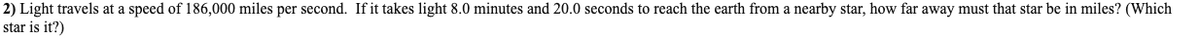 2) Light travels at a speed of 186,000 miles per second. If it takes light 8.0 minutes and 20.0 seconds to reach the earth from a nearby star, how far away must that star be in miles? (Which
star is it?)
