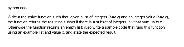 python code
Write a recursive function such that, given a list of integers (say v) and an integer value (say x),
the function returns the resulting subset if there is a subset of integers in v that sum up to x.
Otherwise the function returns an empty list; Also write a sample code that runs this function
using an example list and value x, and state the expected result.