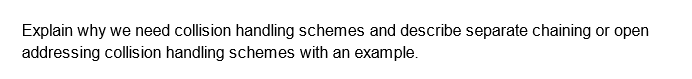 Explain why we need collision handling schemes and describe separate chaining or open
addressing collision handling schemes with an example.