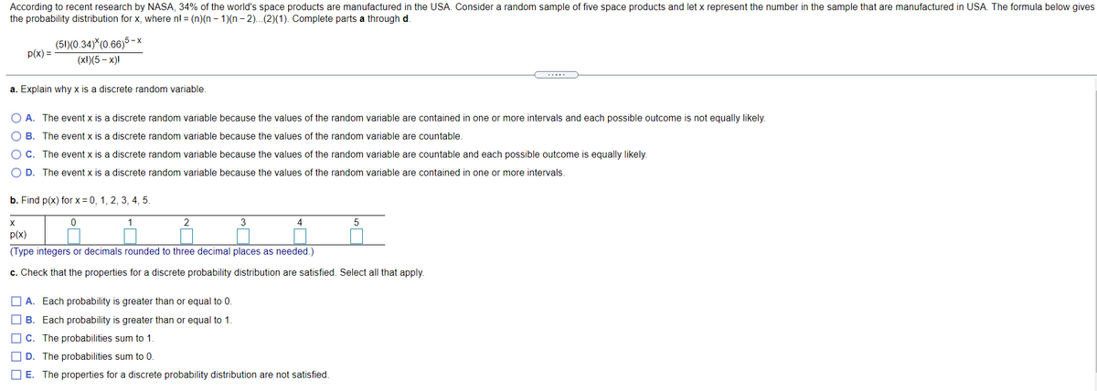 According to recent research by NASA, 34% of the world's space products are manufactured in the USA. Consider a random sample of five space products and let x represent the number in the sample that are manufactured in USA. The formula below gives
the probability distribution for x, where n! = (n)(n – 1)(n - 2)...(2)(1). Complete parts a through d.
(5!)(0.34)*(0.66)5 - x
p(x) =
(x1)(5 - х)!
a. Explain why x is a discrete random variable.
O A. The event x is a discrete random variable because the values of the random variable are contained in one or more intervals and each possible outcome is not equally likely.
O B. The event x is a discrete random variable because the values of the random variable are countable.
OC. The event x is a discrete random variable because the values of the random variable are countable and each possible outcome is equally likely.
O D. The event x is a discrete random variable because the values of the random variable are contained in one or more intervals.
b. Find p(x) for x = 0, 1, 2, 3, 4, 5.
1
3
4
p(x)
(Type integers or decimals rounded to three decimal places as needed.)
c. Check that the properties for a discrete probability distribution are satisfied. Select all that apply.
O A. Each probability is greater than or equal to 0.
O B. Each probability is greater than or equal to 1
O C. The probabilities sum to 1.
O D. The probabilities sum to 0.
O E. The properties for a discrete probability distribution are not satisfied.
