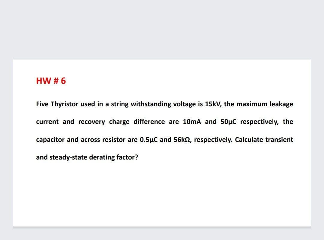 HW # 6
Five Thyristor used in a string withstanding voltage is 15kV, the maximum leakage
current and recovery charge difference are 10mA and 50µC respectively, the
capacitor and across resistor are 0.5µC and 56kn, respectively. Calculate transient
and steady-state derating factor?
