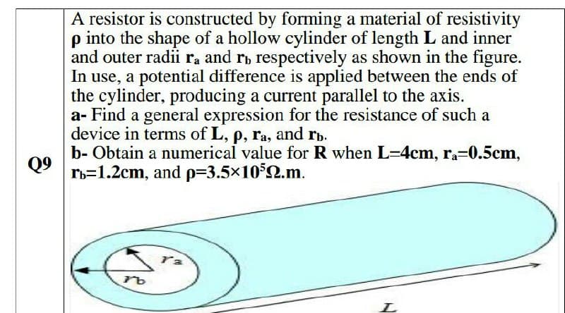 A resistor is constructed by forming a material of resistivity
p into the shape of a hollow cylinder of length L and inner
and outer radii ra and ri respectively as shown in the figure.
In use, a potential difference is applied between the ends of
the cylinder, producing a current parallel to the axis.
a- Find a general expression for the resistance of such a
device in terms of L, p, ra, and rb.
b- Obtain a numerical value for R when L-4cm, ra-0.5cm,
Q9
rb=1.2cm, and p=3.5x102.m.
ra
