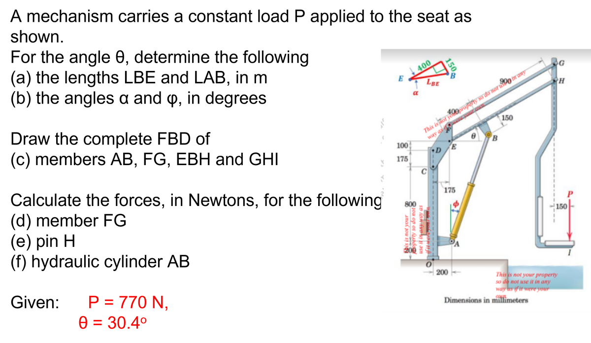 A mechanism carries a constant load P applied to the seat as
shown.
For the angle 8, determine the following
(a) the lengths LBE and LAB, in m
(b) the angles a and p, in degrees
Draw the complete FBD of
(c) members AB, FG, EBH and GHI
6
Calculate the forces, in Newtons, for the following
(d) member FG
(e) pin H
(f) hydraulic cylinder AB
Given: P = 770 N,
0 = 30.4°
E
100
175
Jos ou si ION
400
LBE
This is not yoproperty so do not u in any
way of
150
0
C
SV ANG FUD UJ
operty so do not
if it were you
150
D
E
175
B
200
Dimensions in millimeters
G
H
150
This is not your property
so do not use it in any
way as if it were your