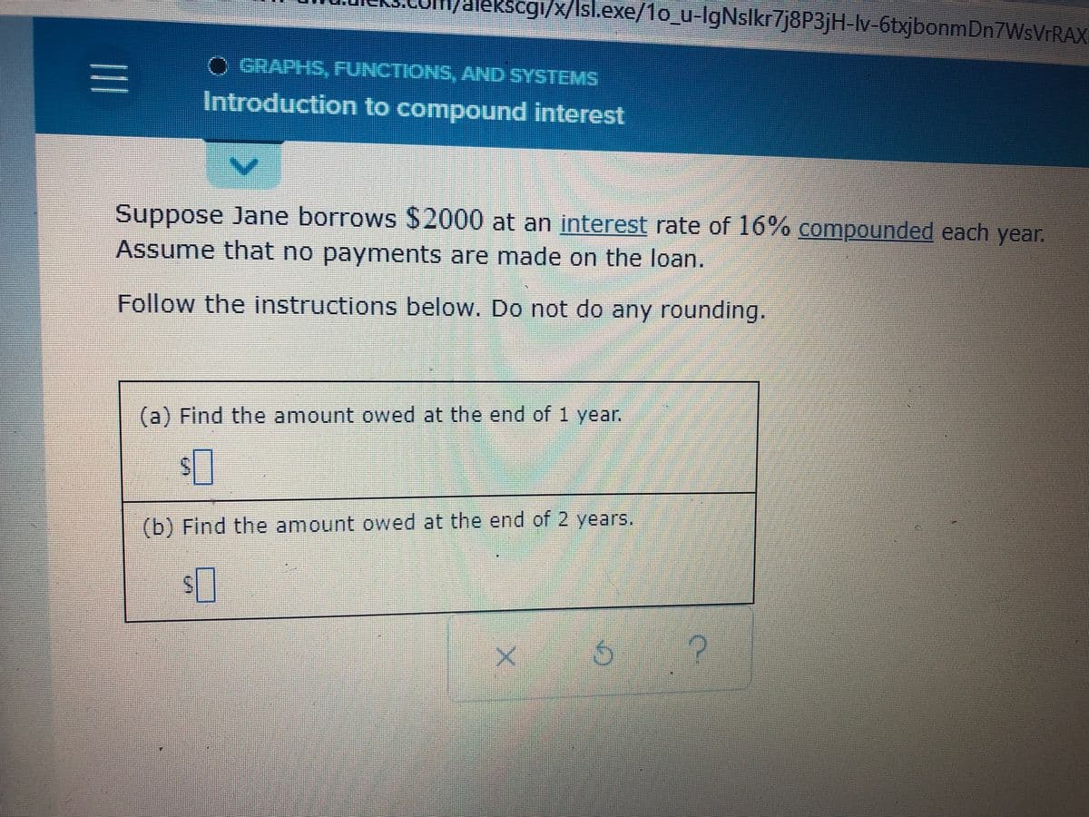 ### Introduction to Compound Interest

**Graphs, Functions, and Systems**

---

**Suppose Jane borrows $2000 at an interest rate of 16% compounded each year. Assume that no payments are made on the loan.**

**Follow the instructions below. Do not do any rounding.**

**(a)** Find the amount owed at the end of 1 year.

$____

**(b)** Find the amount owed at the end of 2 years.

$____