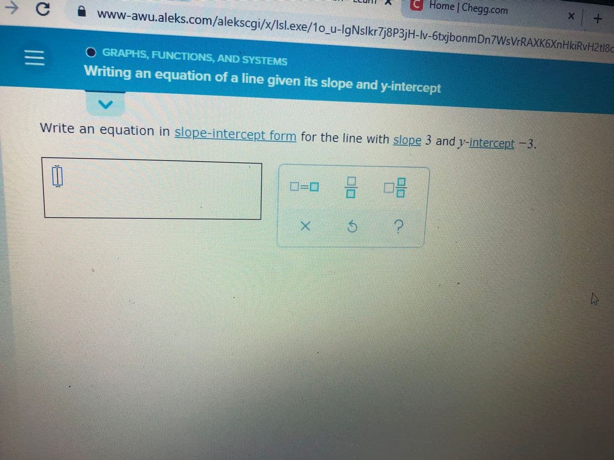 个
C
|||
=
Home | Chegg.com
+
www-awu.aleks.com/alekscgi/x/Isl.exe/1o_u-lgNslkr7j8P3jH-lv-6txjbonmDn7WsVrRAXK6XnHkiRvH2tl8c
O GRAPHS, FUNCTIONS, AND SYSTEMS
Writing an equation of a line given its slope and y-intercept
Write an equation in slope-intercept form for the line with slope 3 and y-intercept -3.
0-0 18 102
11
5
X
U
A