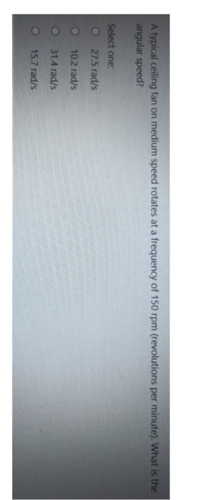 A typical ceiling fan on medium speed rotates at a frequency of 150 rpm (revolutions per minute). What is the
angular speed?
Select one:
27.5 rad/s
10.2 rad/s
31.4 rad/s
15.7 rad/s