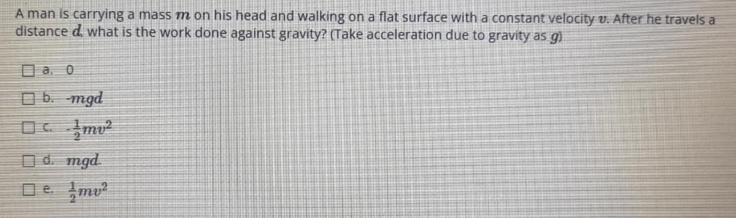 A man is carrying a mass m on his head and walking on a flat surface with a constant velocity v. After he travels a
distance d, what is the work done against gravity? (Take acceleration due to gravity as g)
a. 0
b. mgd
d. mgd.
e. mv²