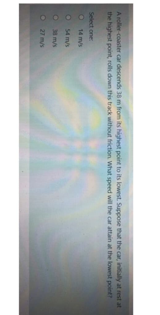 A roller-coaster car descends 38 m from its highest point to its lowest. Suppose that the car, initially at rest at
the highest point, rolls down this track without friction. What speed will the car attain at the lowest point?
Select one:
O
O
14 m/s
54 m/s
38 m/s
27 m/s
