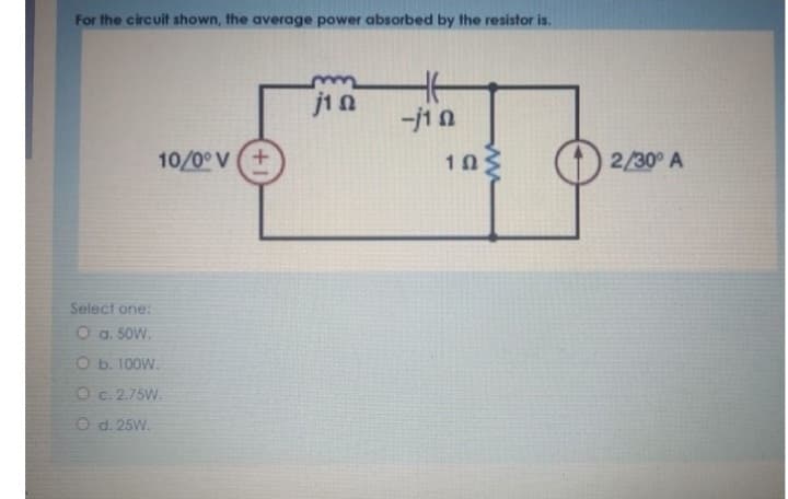 For the circuit shown, the average power absorbed by the resistor is.
10/0° V (+
Select one:
O a. 50W.
O b. 100W.
O c. 2.75W.
O d. 25W.
Ω
14
-j10
1Ω
2/30° A