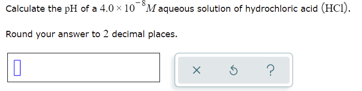 Calculate the pH of a 4.0 x 10 °M aqueous solution of hydrochloric acid (HCI).
Round your answer to 2 decimal places.
