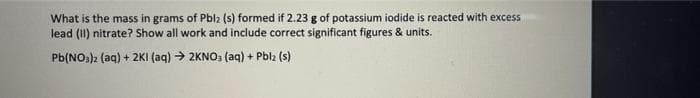 What is the mass in grams of Pbl2 (s) formed if 2.23 g of potassium iodide is reacted with excess
lead (II) nitrate? Show all work and include correct significant figures & units.
Pb(NO:)2 (aq) + 2KI (aq) → 2KNO: (aq) + Pblz (s)
