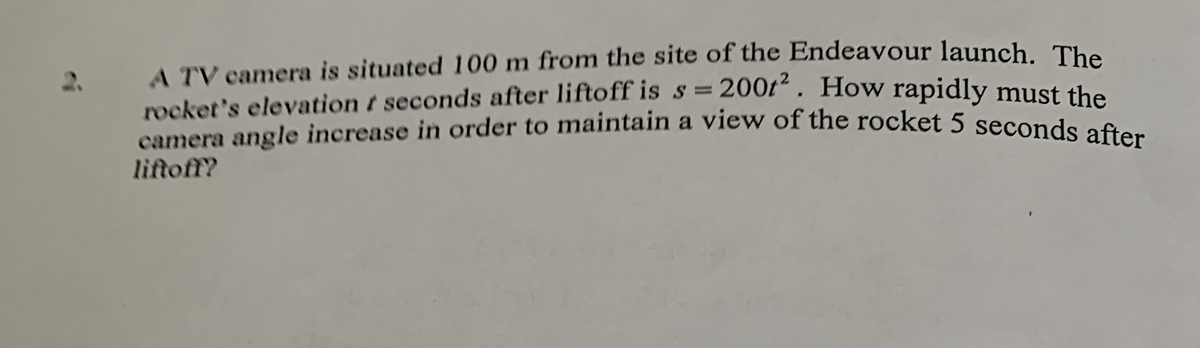 A TV camera is situated 100 m from the site of the Endeavour launch. The
rocket's elevation t seconds after liftoff is s = 200f“ . How rapidly must the
camera angle increase in order to maintain a view of the rocket 5 seconds of.
2.
liftoff?
