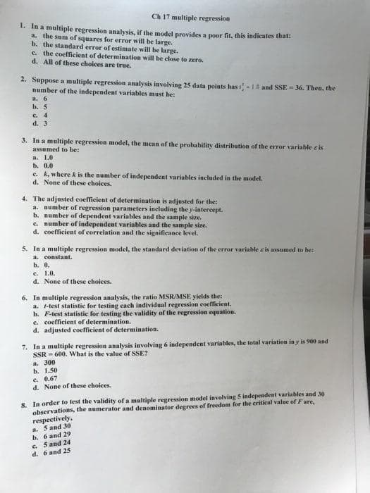 Ch 17 multiple regression
1. In a multiple regression analysis, if the model provides a poor fit, this indicates that:
a. the sum of squares for error will be large.
b. the standard error of estimate will be large.
c. the coefficient of determination will be close to zero.
d. All of these choices are true.
2. Suppose a multiple regression analysis involving 25 data points has -18 and SSE = 36. Then, the
number of the independent variables must be:
a. 6
b. 5
C. 4
d. 3
3. In a multiple regression model, the mean of the probability distribution of the error variable e is
assumed to be:
a. 1.0
b. 0.0
e. k, where k is the number of independent variables included in the model.
d. None of these choices.
4. The adjusted coefficient of determination is adjusted for the:
a. number of regression parameters including the y-intercept.
b. number of dependent variables and the sample size.
c. number of independent variables and the sample size.
d. coefficient of correlation and the significance level.
5. In a multiple regression model, the standard deviation of the error variable e is assumed to be:
a. constant.
b. 0.
c. 1.0.
d. None of these choices.
6. In multiple regression analysis, the ratio MSR/MSE yields the:
a. 1-test statistie for testing each individual regression coefficient.
b. F-test statistic for testing the validity of the regression equation.
c. coefficient of determination.
d. adjusted coefficient of determination.
7. In a multiple regression analysis involving 6 independent variables, the total variation in y is 900 and
SSR - 600. What is the value of SSE?
a. 300
b. 1.50
e. 0.67
d. None of these choices.
8. In order to test the validity of a multiple regression model involving 5 independent variables and 30
observations, the numerator and denominator degrees of freedom for the critical value of Fare,
respectively,
a. 5 and 30
b. 6 and 29
e. S and 24
d. 6 and 25
