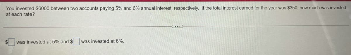 You invested $6000 between two accounts paying 5% and 6% annual interest, respectively. If the total interest earned for the year was $350, how much was invested
at each rate?
was invested at 5% and $
was invested at 6%.
