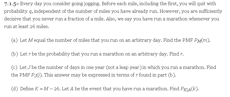 7.1.5 Every day you consider going jogging. Before each mile, including the first, you will quit with
probability q, independent of the number of miles you have already run. However, you are sufficiently
decisive that you never run a fraction of a mile. Also, we say you have run a marathon whenever you
run at least 26 miles.
(a) Let Mequal the number of miles that you run on an arbitrary day. Find the PMF PM(m).
(b) Let r be the probability that you run a marathon on an arbitrary day. Find r.
(c) Let J be the number of days in one year (not a leap year) in which you run a marathon. Find
the PMF P). This answer may be expressed in terms of r found in part (b).
(d) Define K = M – 26. Let A be the event that you have run a marathon. Find PKJA(k).
