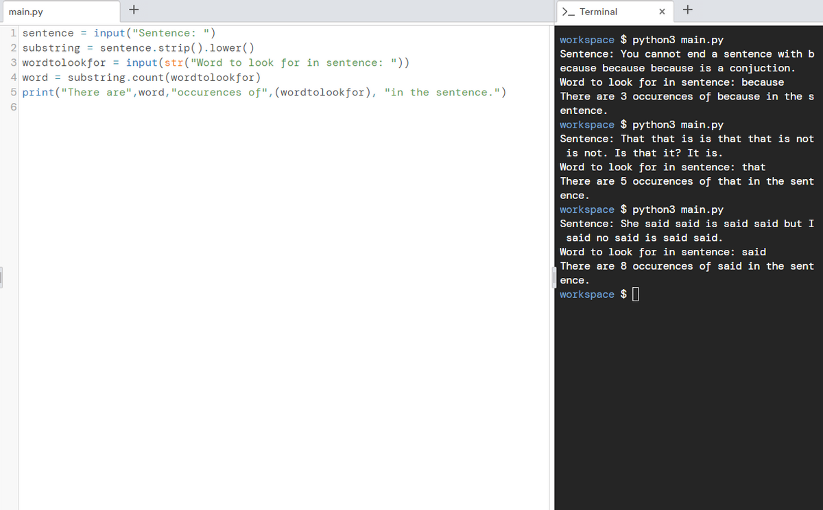 +
main.py
1 sentence = input ("Sentence: ")
2 substring = sentence.strip().lower()
3 wordtolookfor = input (str("Word to look for in sentence: "))
4 word = substring.count (wordtolookfor)
5 print("There are", word, "occurences of", (wordtolookfor), "in the sentence.")
6
> Terminal
+
workspace $ python3 main.py
Sentence: You cannot end a sentence with b
ecause because because is a conjuction.
Word to look for in sentence: because
There are 3 occurences of because in the s
entence.
workspace $ python3 main.py
Sentence: That that is is that that is not
is not. Is that it? It is.
Word to look for in sentence: that
There are 5 occurences of that in the sent
ence.
workspace $ python3 main.py
Sentence: She said said is said said but I
said no said is said said.
Word to look for in sentence: said
There are 8 occurences of said in the sent
ence.
workspace $